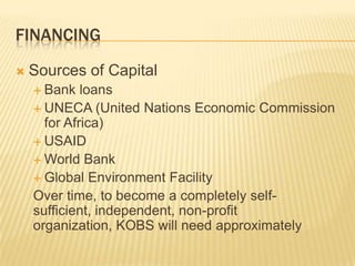 FINANCING
   Sources of Capital
     Bank   loans
     UNECA (United Nations Economic Commission
      for Africa)
     USAID
     World Bank
     Global Environment Facility
    Over time, to become a completely self-
    sufficient, independent, non-profit
    organization, KOBS will need approximately
 