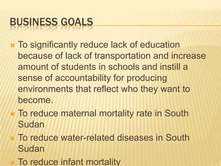 BUSINESS GOALS

 To significantly reduce lack of education
  because of lack of transportation and increase
  amount of students in schools and instill a
  sense of accountability for producing
  environments that reflect who they want to
  become.
 To reduce maternal mortality rate in South
  Sudan
 To reduce water-related diseases in South
  Sudan
 To reduce infant mortality
 