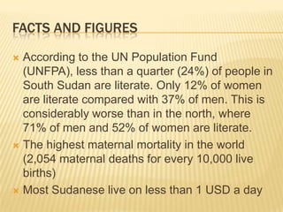 FACTS AND FIGURES

 According to the UN Population Fund
  (UNFPA), less than a quarter (24%) of people in
  South Sudan are literate. Only 12% of women
  are literate compared with 37% of men. This is
  considerably worse than in the north, where
  71% of men and 52% of women are literate.
 The highest maternal mortality in the world
  (2,054 maternal deaths for every 10,000 live
  births)
 Most Sudanese live on less than 1 USD a day
 