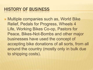 HISTORY OF BUSINESS

   Multiple companies such as, World Bike
    Relief, Pedals for Progress, Wheels 4
    Life, Working Bikes Co-op, Pastors for
    Peace, Bikes-Not-Bombs and other major
    businesses have used the concept of
    accepting bike donations of all sorts, from all
    around the country (mostly only in bulk due
    to shipping costs).
 