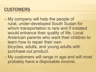 CUSTOMERS
 My company will help the people of
  rural, under-developed South Sudan for
  whom transportation is rare and if instated
  would enhance their quality of life. Local
  American parents who want their children to
  learn how to repair their own
  bicycles, adults, and young adults with
  purchase out product.
 My customers will range in age and will most
  probably have a disposable income.
 