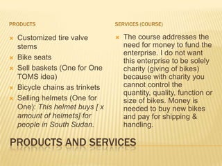 PRODUCTS                         SERVICES (COURSE)

   Customized tire valve           The course addresses the
    stems                            need for money to fund the
                                     enterprise. I do not want
   Bike seats                       this enterprise to be solely
   Sell baskets (One for One        charity (giving of bikes)
    TOMS idea)                       because with charity you
   Bicycle chains as trinkets       cannot control the
                                     quantity, quality, function or
   Selling helmets (One for         size of bikes. Money is
    One): This helmet buys [ x       needed to buy new bikes
    amount of helmets] for           and pay for shipping &
    people in South Sudan.           handling.

PRODUCTS AND SERVICES
 