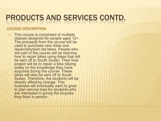 PRODUCTS AND SERVICES CONTD.
COURSE DESCRIPTION
   This course is comprised of multiple
    classes designed for people ages 12+.
    The proceeds from the course will be
    used to purchase new bikes and
    repair/refurbish old bikes. People who
    are part of the course will be learning
    how to repair bikes using bikes that will
    be sent off to South Sudan. Their final
    project will be to repair a bike relying
    solely on the knowledge they have
    acquired during the course. These
    bikes will also be sent off to South
    Sudan. Therefore, the students will be
    directly affecting change. This
    business will eventually want to grow
    to plan service trips for students who
    are interested in giving the bicycles
    they fixed in person.
 