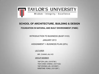 SCHOOL OF ARCHITECTURE, BUILDING & DESIGN
 FOUNDATION IN NATURAL AND BUILT ENVIRONMENT (FNBE)



        INTRODUCTION TO BUSINESS (BUSF 0103)

                    JANUARY 2013

          ASSIGNMENT 1- BUSINESS PLAN (20%)


             LECTURER

               MR. CHANG JAU HO

             GROUP MEMBER

               YAP ZHI JUN ( 0310738 )
               TOH CHEE CHENG ( 0311122)
               YAP ZHONG LIN ( 0310557 )
               KRISTINE YONG ( 0311297 )
 