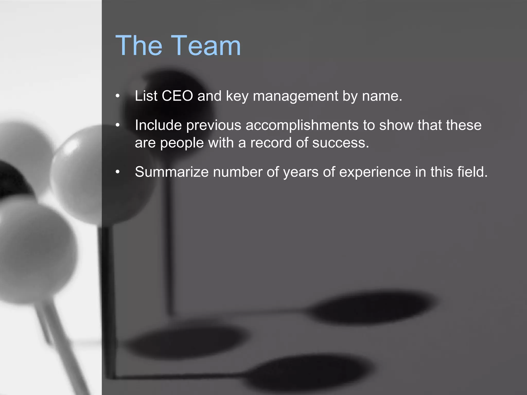 The Team
• List CEO and key management by name.
• Include previous accomplishments to show that these
are people with a record of success.
• Summarize number of years of experience in this field.
 
