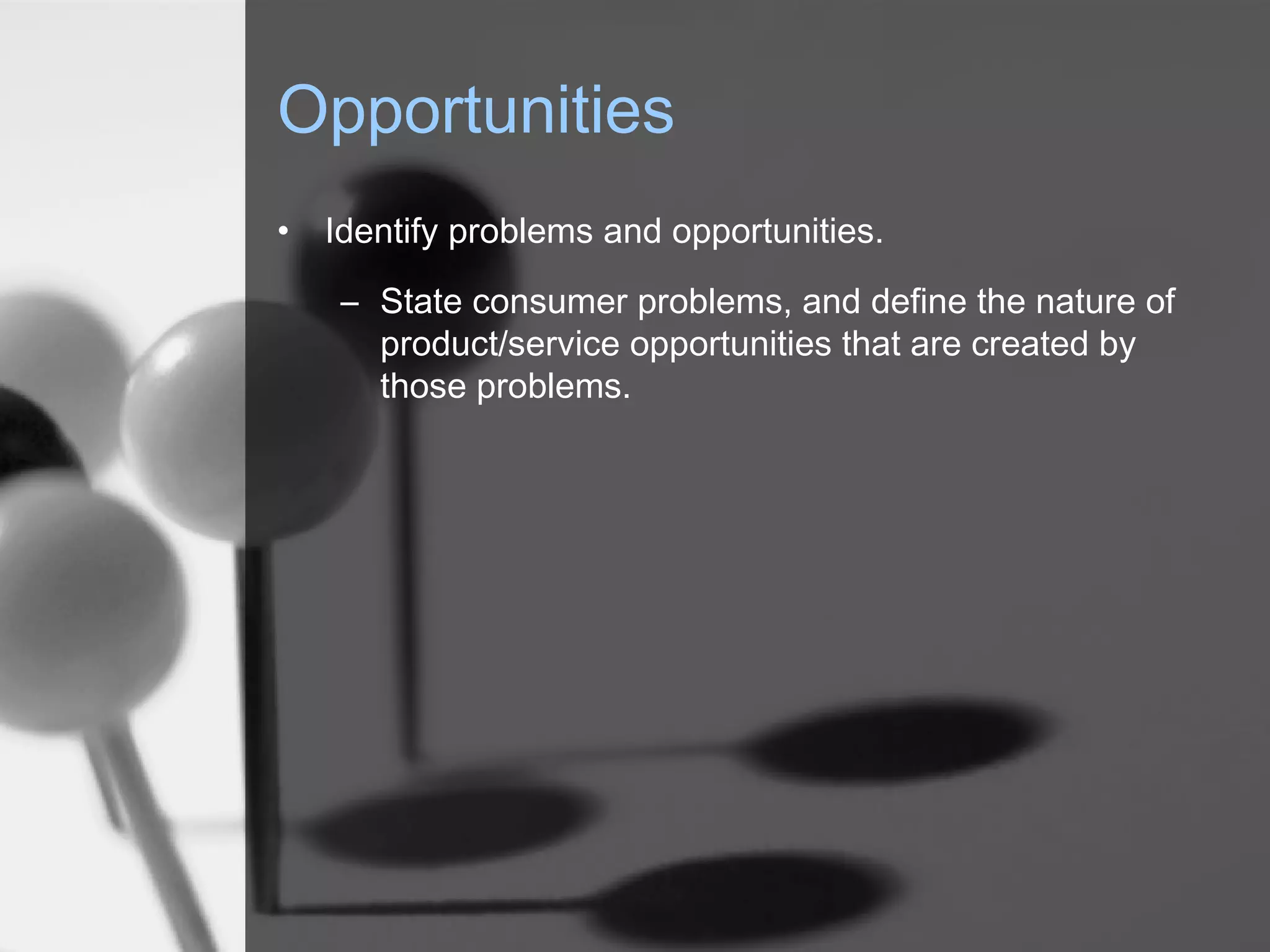 Opportunities
• Identify problems and opportunities.
– State consumer problems, and define the nature of
product/service opportunities that are created by
those problems.
 
