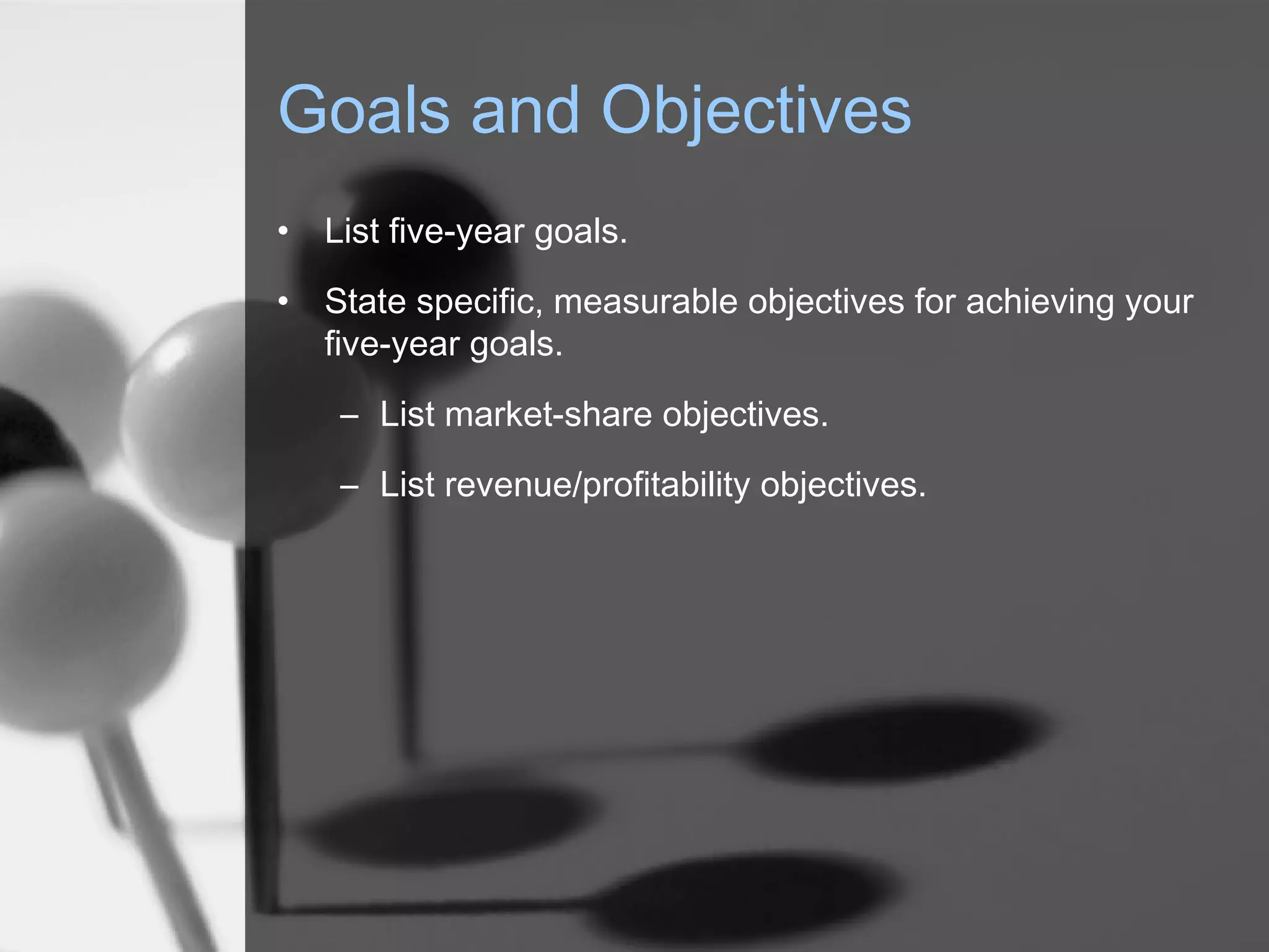 Goals and Objectives
• List five-year goals.
• State specific, measurable objectives for achieving your
five-year goals.
– List market-share objectives.
– List revenue/profitability objectives.
 