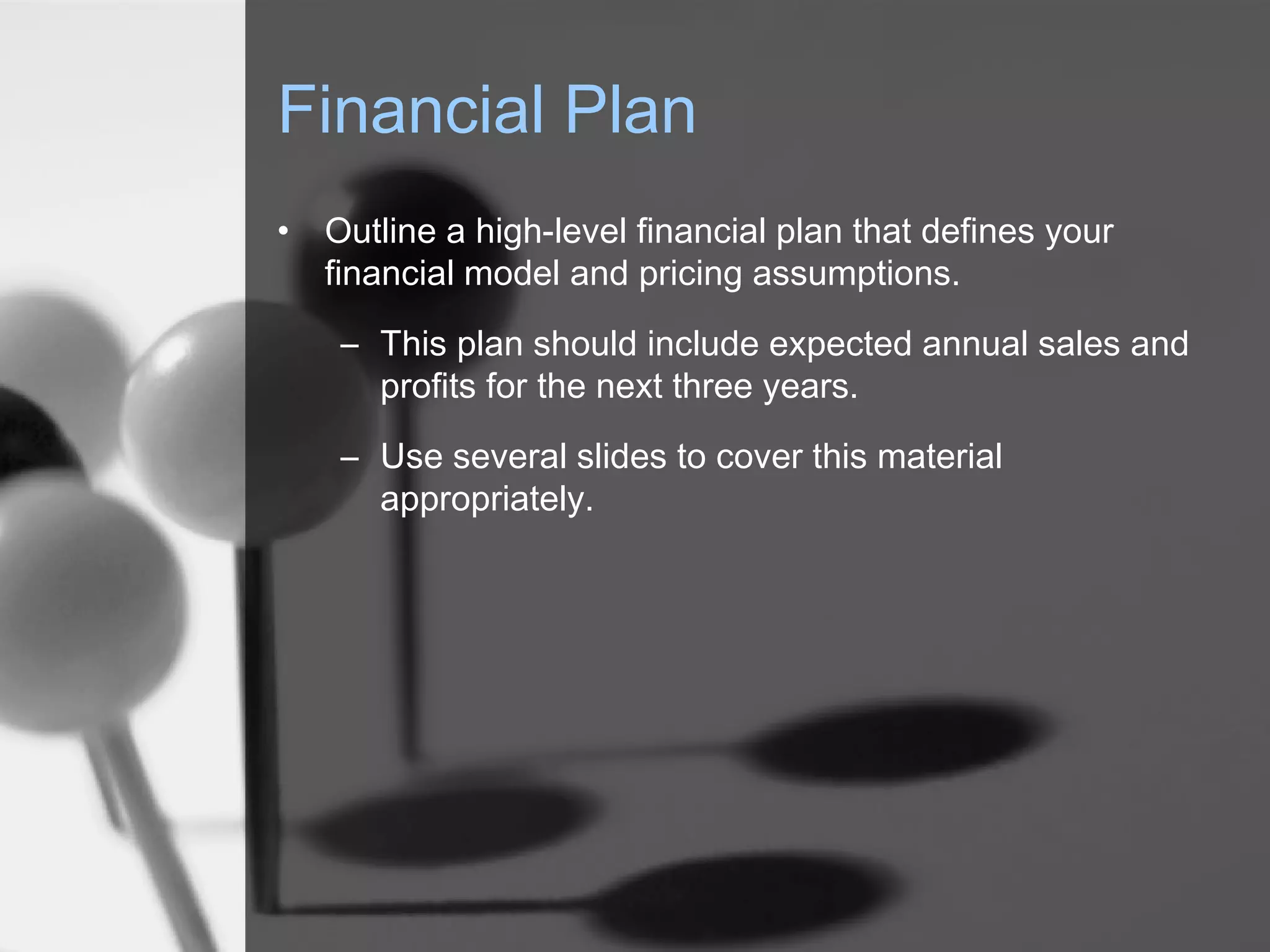 Financial Plan
• Outline a high-level financial plan that defines your
financial model and pricing assumptions.
– This plan should include expected annual sales and
profits for the next three years.
– Use several slides to cover this material
appropriately.
 