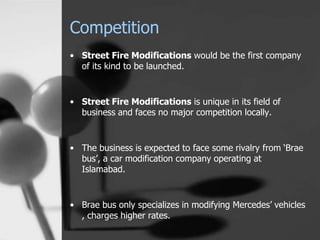 Competition
• Street Fire Modifications would be the first company
of its kind to be launched.
• Street Fire Modifications is unique in its field of
business and faces no major competition locally.
• The business is expected to face some rivalry from ‘Brae
bus’, a car modification company operating at
Islamabad.
• Brae bus only specializes in modifying Mercedes’ vehicles
, charges higher rates.
 