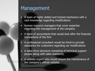 Management
• A team of highly skilled and trained mechanics with a
vast knowledge regarding modifications
• Human resource managers that cover expertise
regarding the management of the company
• A team of accountants that would look after the financial
transactions of the firm
• A professional consultant would be hired to provide
assistance for customers regarding car modifications
• A sales force structure consisting of technical support
people along with sales assistants.
• A website expert who would ensure the maintenance of
the company’s official website.
 