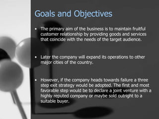 Goals and Objectives
• The primary aim of the business is to maintain fruitful
customer relationship by providing goods and services
that coincide with the needs of the target audience.
• Later the company will expand its operations to other
major cities of the country.
• However, if the company heads towards failure a three
step exit strategy would be adopted. The first and most
favorable step would be to declare a joint venture with a
highly reputed company or maybe sold outright to a
suitable buyer.
 
