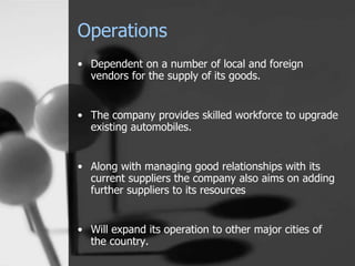 Operations
• Dependent on a number of local and foreign
vendors for the supply of its goods.
• The company provides skilled workforce to upgrade
existing automobiles.
• Along with managing good relationships with its
current suppliers the company also aims on adding
further suppliers to its resources
• Will expand its operation to other major cities of
the country.
 