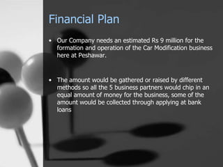Financial Plan
• Our Company needs an estimated Rs 9 million for the
formation and operation of the Car Modification business
here at Peshawar.
• The amount would be gathered or raised by different
methods so all the 5 business partners would chip in an
equal amount of money for the business, some of the
amount would be collected through applying at bank
loans
 
