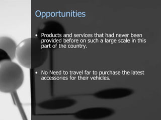 Opportunities
• Products and services that had never been
provided before on such a large scale in this
part of the country.
• No Need to travel far to purchase the latest
accessories for their vehicles.
 