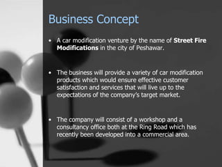 Business Concept
• A car modification venture by the name of Street Fire
Modifications in the city of Peshawar.
• The business will provide a variety of car modification
products which would ensure effective customer
satisfaction and services that will live up to the
expectations of the company’s target market.
• The company will consist of a workshop and a
consultancy office both at the Ring Road which has
recently been developed into a commercial area.
 
