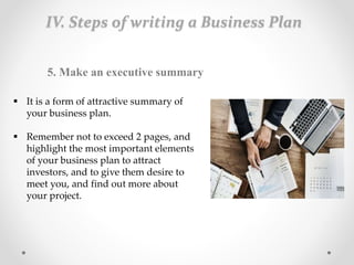 IV. Steps of writing a Business Plan
5. Make an executive summary
 It is a form of attractive summary of
your business plan.
 Remember not to exceed 2 pages, and
highlight the most important elements
of your business plan to attract
investors, and to give them desire to
meet you, and find out more about
your project.
 