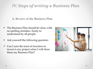 IV. Steps of writing a Business Plan
6. Review of the Business Plan
 The Business Plan should be clear, with
no spelling mistakes. Easily to
understand by all people.
 Ask yourself the following question:
 Can I earn the trust of investors to
invest in my project when I will show
them my Business Plan?
 