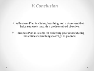  A Business Plan is a living, breathing, and a document that
helps you work towards a predetermined objective.
 Business Plan is flexible for correcting your course during
those times when things won’t go as planned.
V. Conclusion
 