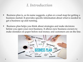 I. Introduction
 Business plan is, as its name suggests, a plan or a road map for getting a
business started. It provides specific information about what is needed to
get a business up and running.
 Business plan helps you think about strategies and make decisions
before you open your own business. It allows new business owners to
make mistakes on paper before real money and customers are on the line.
 