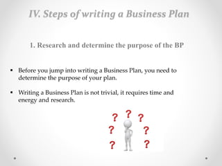 IV. Steps of writing a Business Plan
1. Research and determine the purpose of the BP
 Before you jump into writing a Business Plan, you need to
determine the purpose of your plan.
 Writing a Business Plan is not trivial, it requires time and
energy and research.
 