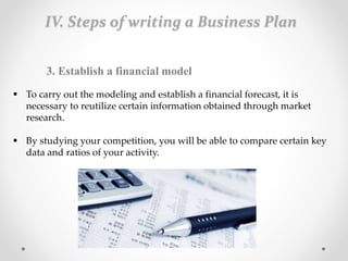  To carry out the modeling and establish a financial forecast, it is
necessary to reutilize certain information obtained through market
research.
 By studying your competition, you will be able to compare certain key
data and ratios of your activity.
3. Establish a financial model
IV. Steps of writing a Business Plan
 
