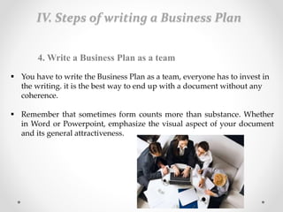 IV. Steps of writing a Business Plan
4. Write a Business Plan as a team
 You have to write the Business Plan as a team, everyone has to invest in
the writing. it is the best way to end up with a document without any
coherence.
 Remember that sometimes form counts more than substance. Whether
in Word or Powerpoint, emphasize the visual aspect of your document
and its general attractiveness.
 