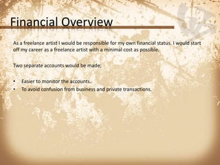 Financial OverviewAs a freelance artist I would be responsible for my own financial status. I would start off my career as a freelance artist with a minimal cost as possible.Two separate accounts would be made;Easier to monitor the accounts. To avoid confusion from business and private transactions.