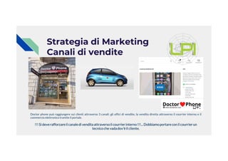Strategia di Marketing
Canali di vendite
Doctor phone può raggiungere sui clienti attraverso 3 canali: gli uffici di vendite, la vendita diretta attraverso il courrier interno e il
commercio elettronico tramite il portale.
!!! Si deverafforzareil canaledi venditaattraversoil courrierinterno!!!...Dobbiamoportarecon il courrierun
tecnicoche vadadov’èil cliente.
 