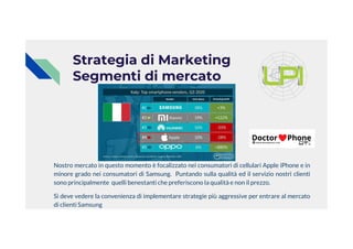 Strategia di Marketing
Segmenti di mercato
Nostro mercato in questo momento è focalizzato nei consumatori di cellulari Apple iPhone e in
minore grado nei consumatori di Samsung. Puntando sulla qualità ed il servizio nostri clienti
sono principalmente quelli benestanti che preferiscono la qualità e non il prezzo.
Si deve vedere la convenienza di implementare strategie più aggressive per entrare al mercato
di clienti Samsung
 