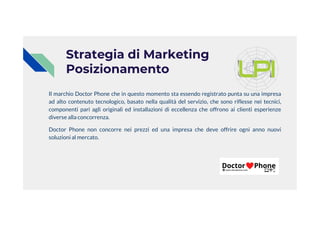 Strategia di Marketing
Posizionamento
Il marchio Doctor Phone che in questo momento sta essendo registrato punta su una impresa
ad alto contenuto tecnologico, basato nella qualità del servizio, che sono riflesse nei tecnici,
componenti pari agli originali ed installazioni di eccellenza che offrono ai clienti esperienze
diverse alla concorrenza.
Doctor Phone non concorre nei prezzi ed una impresa che deve offrire ogni anno nuovi
soluzioni al mercato.
 