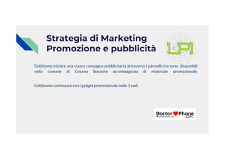 Strategia di Marketing
Promozione e pubblicità
Dobbiamo iniziare una nuova campagna pubblicitaria attraverso i pannelli che sono disponibili
nella comune di Cesano Boscone accompagnata di materiale promozionale.
Dobbiamo continuare con i gadget promozionale nelle 3 sedi.
 