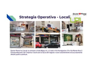 Strategia Operativa - Locali
Doctor Phone ha 3 locali: la centrale in Viale Bligny 41, e 2 sedi in Via Parmigianino 19 e Via Monte Rosa 2
(Cesano Boscone). Per l’impresa i locali sono la faccia del negozio e sono costantemente ed accuratamente
allestiti,pulitie sanificati.
 