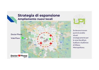 Strategia di espansione
Ampliamento nuovi locali
Se devono trovare
punti di vendite
situati
DoctorPhone situati
strategicamente per
le zone NordEast,
SudEast e SudOvest
di Milano
Metropolitana.
DoctorPhone
VialePiave
 