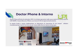 Doctor Phone & Intorno
Doctor Phone all’inizio di settembre 2021, ha iniziato operazioni nella nuova sede di Via Monte Rosa 2,
CAP 20090, Cesano Boscone, Milano, su un'area di 150 m2 approssimativamente.
In questo locale si pensa implementare un laboratorio di riparazione III che prepari cellulare
ricondizionati per inserirli nel mercato per mezzo delle diverse imprese del gruppo.
 