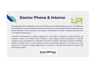 Secondo il giornale La Repubblica, l’economia italiana a causa della pandemia ha perso 150 miliardi di
Pil nel 2020, con un crollo del prodotto interno lordo del 9%, una percentuale doppia rispetto alla media
del Pil mondiale (-4,4%). La perdita è così suddivisa: 108 miliardi di consumi, 16 miliardi di investimenti
e 78 miliardi di esportazioni.
Doctor Phone & Intorno
In termini di occupazione, il rapporto segnala che a fine 2020, “nonostante le misure attivate”, gli
occupati in Italia sono risultati essere 435mila in meno rispetto all'anno precedente. Le perdite
maggiori si sono concentrate tra i dipendenti a termine (-412mila), i lavoratori autonomi (-141mila), i
giovani (-312mila) “che non sono riusciti ad entrare nel mercato del lavoro e ai quali non è stato
rinnovato un contratto a tempo determinato”, e le donne (-171mila) “più presenti nei settori più
direttamente colpiti”.
 