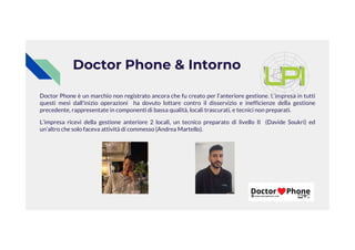 Doctor Phone & Intorno
Doctor Phone è un marchio non registrato ancora che fu creato per l’anteriore gestione. L’impresa in tutti
questi mesi dall'inizio operazioni ha dovuto lottare contro il disservizio e inefficienze della gestione
precedente, rappresentate in componenti di bassa qualità, locali trascurati, e tecnici non preparati.
L’impresa ricevi della gestione anteriore 2 locali, un tecnico preparato di livello II (Davide Soukri) ed
L’impresa ricevi della gestione anteriore 2 locali, un tecnico preparato di livello II (Davide Soukri) ed
un’altro che solo faceva attività di commesso (Andrea Martello).
 