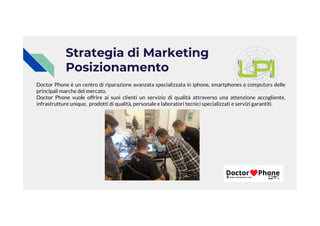 Strategia di Marketing
Posizionamento
Doctor Phone è un centro di riparazione avanzata specializzata in iphone, smartphones e computers delle
principali marche del mercato.
Doctor Phone vuole offrire ai suoi clienti un servizio di qualità attraverso una attenzione accogliente,
infrastrutture unique, prodotti di qualità, personale e laboratori tecnici specializzati e servizi garantiti.
 