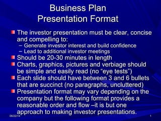 06/22/1406/22/14 11
Business PlanBusiness Plan
Presentation FormatPresentation Format
The investor presentation must be clear, conciseThe investor presentation must be clear, concise
and compelling to:and compelling to:
– Generate investor interest and build confidenceGenerate investor interest and build confidence
– Lead to additional investor meetingsLead to additional investor meetings
Should be 20-30 minutes in lengthShould be 20-30 minutes in length
Charts, graphics, pictures and verbiage shouldCharts, graphics, pictures and verbiage should
be simple and easily read (no “eye tests”)be simple and easily read (no “eye tests”)
Each slide should have between 3 and 6 bulletsEach slide should have between 3 and 6 bullets
that are succinct (no paragraphs, uncluttered)that are succinct (no paragraphs, uncluttered)
Presentation format may vary depending on thePresentation format may vary depending on the
company but the following format provides acompany but the following format provides a
reasonable order and flow –it is but onereasonable order and flow –it is but one
approach to making investor presentations.approach to making investor presentations.
 