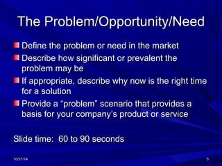 TThhee PPrroobblleemm//OOppppoorrttuunniittyy//NNeeeedd 
DDeeffiinnee tthhee pprroobblleemm oorr nneeeedd iinn tthhee mmaarrkkeett 
DDeessccrriibbee hhooww ssiiggnniiffiiccaanntt oorr pprreevvaalleenntt tthhee 
pprroobblleemm mmaayy bbee 
IIff aapppprroopprriiaattee,, ddeessccrriibbee wwhhyy nnooww iiss tthhee rriigghhtt ttiimmee 
ffoorr aa ssoolluuttiioonn 
PPrroovviiddee aa ““pprroobblleemm”” sscceennaarriioo tthhaatt pprroovviiddeess aa 
bbaassiiss ffoorr yyoouurr ccoommppaannyy’’ss pprroodduucctt oorr sseerrvviiccee 
SSlliiddee ttiimmee:: 6600 ttoo 9900 sseeccoonnddss 
1100//3311//1144 55 
 