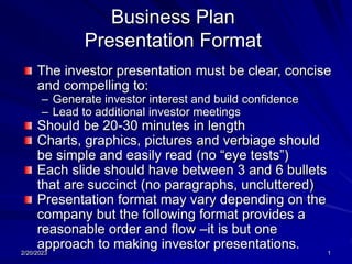2/20/2023 1
Business Plan
Presentation Format
The investor presentation must be clear, concise
and compelling to:
– Generate investor interest and build confidence
– Lead to additional investor meetings
Should be 20-30 minutes in length
Charts, graphics, pictures and verbiage should
be simple and easily read (no “eye tests”)
Each slide should have between 3 and 6 bullets
that are succinct (no paragraphs, uncluttered)
Presentation format may vary depending on the
company but the following format provides a
reasonable order and flow –it is but one
approach to making investor presentations.
 