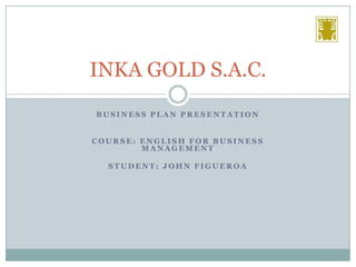 INKA GOLD S.A.C.
BUSINESS PLAN PRESENTATION
COURSE: ENGLISH FOR BUSINESS
MANAGEMENT
STUDENT: JOHN FIGUEROA

 