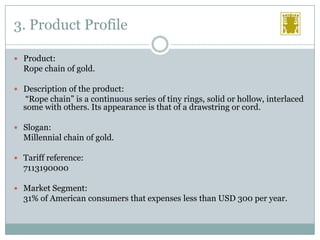 3. Product Profile
 Product:

Rope chain of gold.
 Description of the product:

“Rope chain” is a continuous series of tiny rings, solid or hollow, interlaced
some with others. Its appearance is that of a drawstring or cord.
 Slogan:

Millennial chain of gold.
 Tariff reference:

7113190000
 Market Segment:

31% of American consumers that expenses less than USD 300 per year.

 