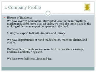 1. Company Profile
 History of Business:

We have over 25 years of uninterrupted force in the international
market and, since more than 18 years, we hold the tenth place in the
ranking of Peruvian export companies in the field.
Mainly we export to South America and Europe.
We have departments of hand made chains, machine chains, and
others.
On these departments we can manufacture bracelets, earrings,
necklaces, anklets, rings, etc.
We have two facilities: Lima and Ica.

 
