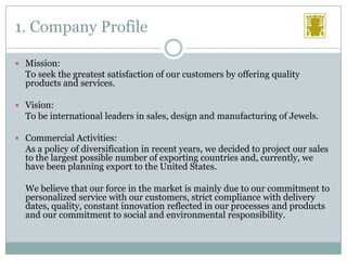 1. Company Profile
 Mission:

To seek the greatest satisfaction of our customers by offering quality
products and services.
 Vision:

To be international leaders in sales, design and manufacturing of Jewels.
 Commercial Activities:

As a policy of diversification in recent years, we decided to project our sales
to the largest possible number of exporting countries and, currently, we
have been planning export to the United States.
We believe that our force in the market is mainly due to our commitment to
personalized service with our customers, strict compliance with delivery
dates, quality, constant innovation reflected in our processes and products
and our commitment to social and environmental responsibility.

 