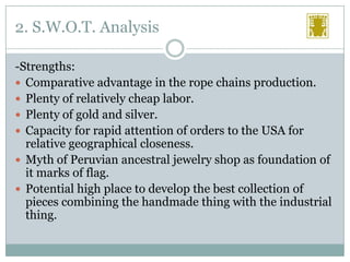 2. S.W.O.T. Analysis
-Strengths:
 Comparative advantage in the rope chains production.
 Plenty of relatively cheap labor.
 Plenty of gold and silver.
 Capacity for rapid attention of orders to the USA for
relative geographical closeness.
 Myth of Peruvian ancestral jewelry shop as foundation of
it marks of flag.
 Potential high place to develop the best collection of
pieces combining the handmade thing with the industrial
thing.

 