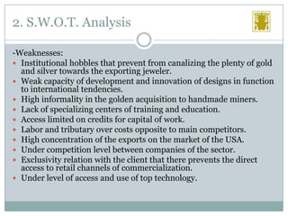 2. S.W.O.T. Analysis
-Weaknesses:
 Institutional hobbles that prevent from canalizing the plenty of gold
and silver towards the exporting jeweler.
 Weak capacity of development and innovation of designs in function
to international tendencies.
 High informality in the golden acquisition to handmade miners.
 Lack of specializing centers of training and education.
 Access limited on credits for capital of work.
 Labor and tributary over costs opposite to main competitors.
 High concentration of the exports on the market of the USA.
 Under competition level between companies of the sector.
 Exclusivity relation with the client that there prevents the direct
access to retail channels of commercialization.
 Under level of access and use of top technology.

 