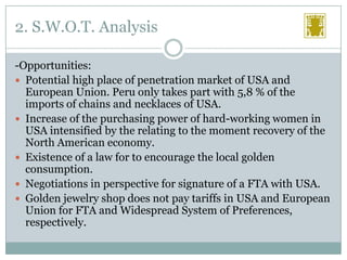 2. S.W.O.T. Analysis
-Opportunities:
 Potential high place of penetration market of USA and
European Union. Peru only takes part with 5,8 % of the
imports of chains and necklaces of USA.
 Increase of the purchasing power of hard-working women in
USA intensified by the relating to the moment recovery of the
North American economy.
 Existence of a law for to encourage the local golden
consumption.
 Negotiations in perspective for signature of a FTA with USA.
 Golden jewelry shop does not pay tariffs in USA and European
Union for FTA and Widespread System of Preferences,
respectively.

 