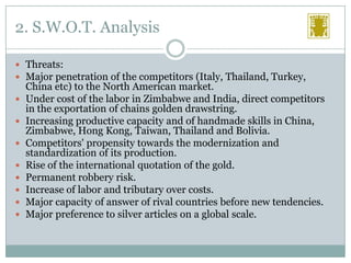 2. S.W.O.T. Analysis
 Threats:
 Major penetration of the competitors (Italy, Thailand, Turkey,









China etc) to the North American market.
Under cost of the labor in Zimbabwe and India, direct competitors
in the exportation of chains golden drawstring.
Increasing productive capacity and of handmade skills in China,
Zimbabwe, Hong Kong, Taiwan, Thailand and Bolivia.
Competitors' propensity towards the modernization and
standardization of its production.
Rise of the international quotation of the gold.
Permanent robbery risk.
Increase of labor and tributary over costs.
Major capacity of answer of rival countries before new tendencies.
Major preference to silver articles on a global scale.

 