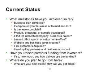 Current Status What milestones have you achieved so far? Business plan complete? Incorporated your business or formed an LLC? Is the team complete? Product, prototype, or sample developed? Filed for intellectual property, such as a patent? Leased office space, or setup home office? Website and business cards created? First customers acquired? Lined up key partners and business advisors? Have you raised previous funding from investors? If so, how much, and how did you use the funding? Where do you plan to go from here? What are your next steps? How will you get there? 