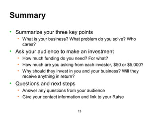 Summary Summarize your three key points What is your business? What problem do you solve? Who cares? Ask your audience to make an investment How much funding do you need? For what? How much are you asking from each investor, $50 or $5,000? Why should they invest in you and your business? Will they receive anything in return? Questions and next steps Answer any questions from your audience Give your contact information and link to your Raise 